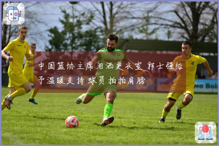 中国篮协主席泪洒更衣室 郭士强给予温暖支持 球员拍拍肩膀