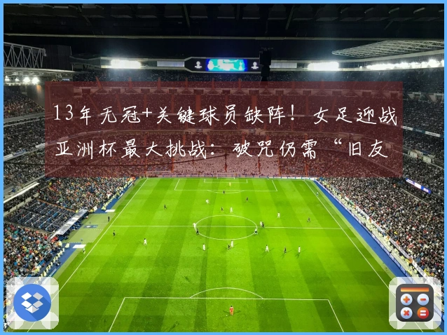 13年无冠+关键球员缺阵！女足迎战亚洲杯最大挑战：破咒仍需“旧友”助力