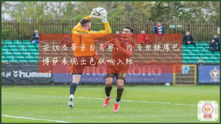 安切洛蒂亲自考察，内马尔缺席巴博萨表现出色双响入账