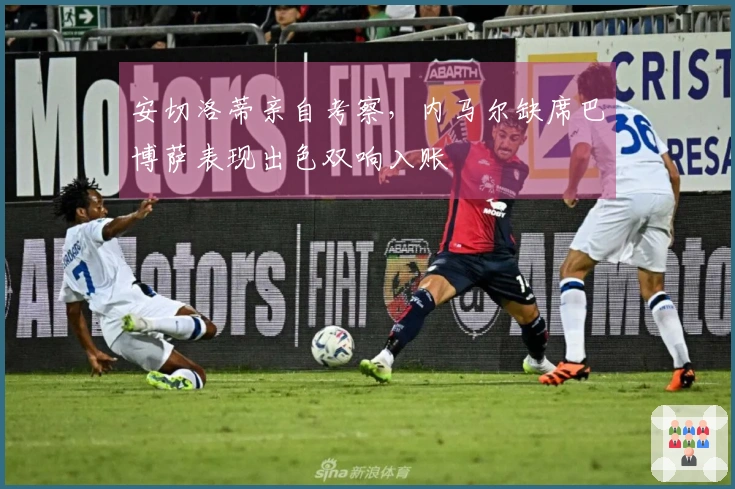 安切洛蒂亲自考察，内马尔缺席巴博萨表现出色双响入账
