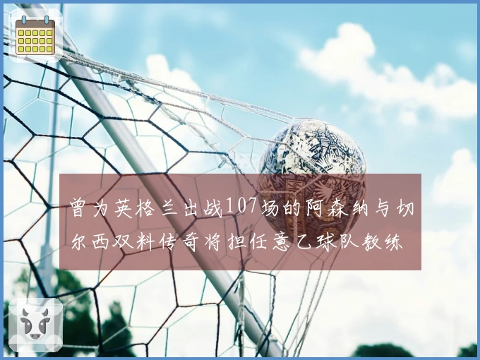 曾为英格兰出战107场的阿森纳与切尔西双料传奇将担任意乙球队教练