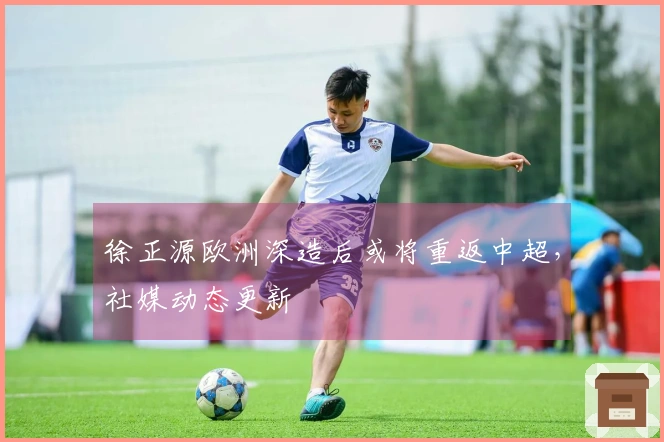 徐正源欧洲深造后或将重返中超，社媒动态更新