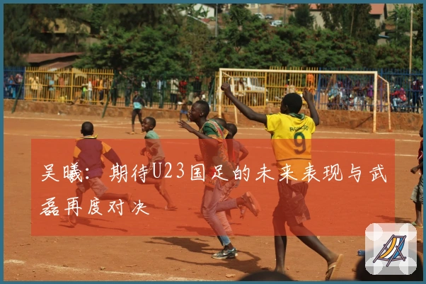 吴曦：期待U23国足的未来表现与武磊再度对决