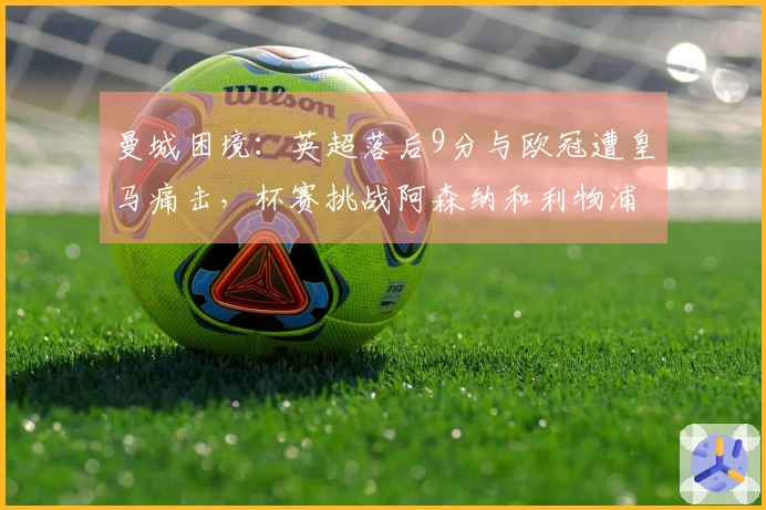 曼城困境：英超落后9分与欧冠遭皇马痛击，杯赛挑战阿森纳和利物浦