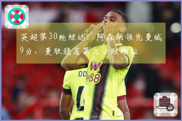 英超第30轮综述：阿森纳领先曼城9分，曼联稳居第三击败维拉