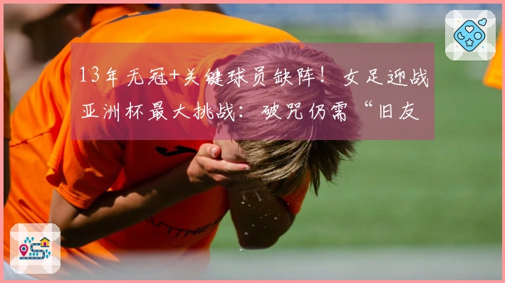 13年无冠+关键球员缺阵！女足迎战亚洲杯最大挑战：破咒仍需“旧友”助力
