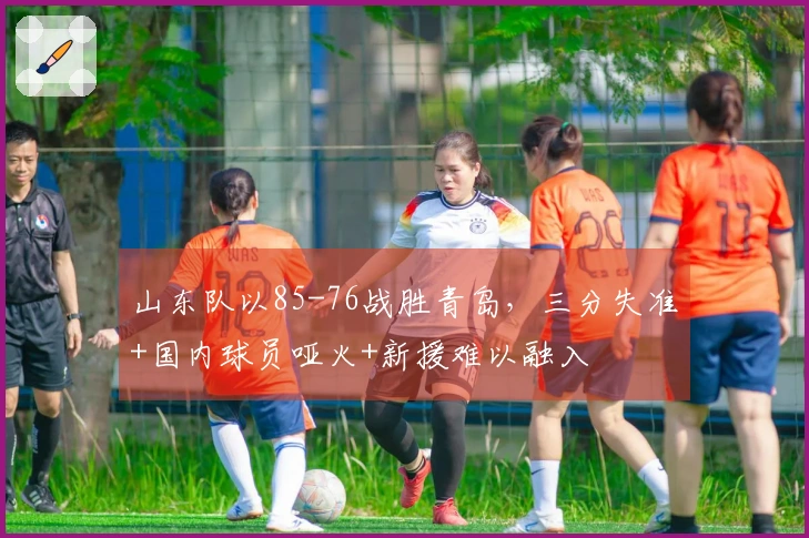 山东队以85-76战胜青岛，三分失准+国内球员哑火+新援难以融入