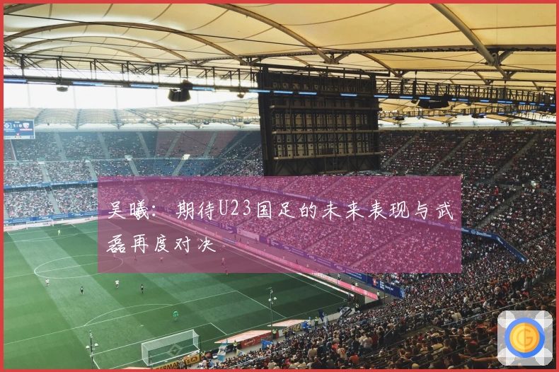 吴曦：期待U23国足的未来表现与武磊再度对决