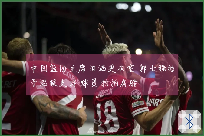 中国篮协主席泪洒更衣室 郭士强给予温暖支持 球员拍拍肩膀