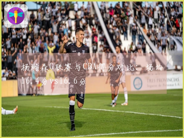 杨瀚森G联赛与CBA得分对比：场均16.4分vs16.6分