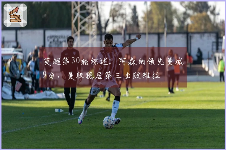 英超第30轮综述：阿森纳领先曼城9分，曼联稳居第三击败维拉