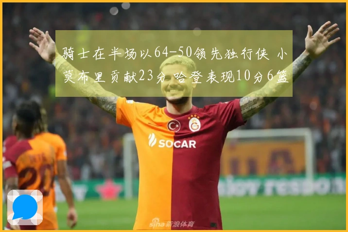 骑士在半场以64-50领先独行侠 小莫布里贡献23分 哈登表现10分6篮板5助攻 弗拉格得到6分与5助攻