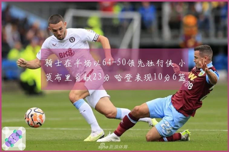 骑士在半场以64-50领先独行侠 小莫布里贡献23分 哈登表现10分6篮板5助攻 弗拉格得到6分与5助攻