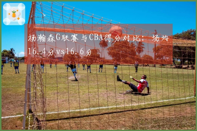 杨瀚森G联赛与CBA得分对比：场均16.4分vs16.6分